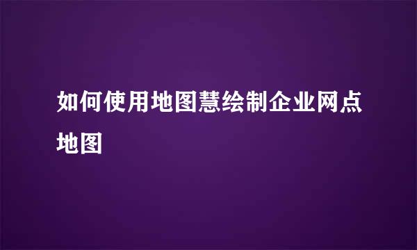 如何使用地图慧绘制企业网点地图