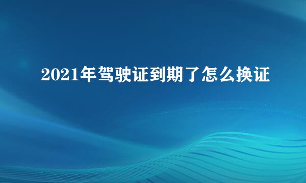 2021年驾驶证到期了怎么换证