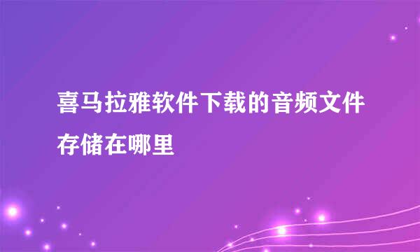 喜马拉雅软件下载的音频文件存储在哪里