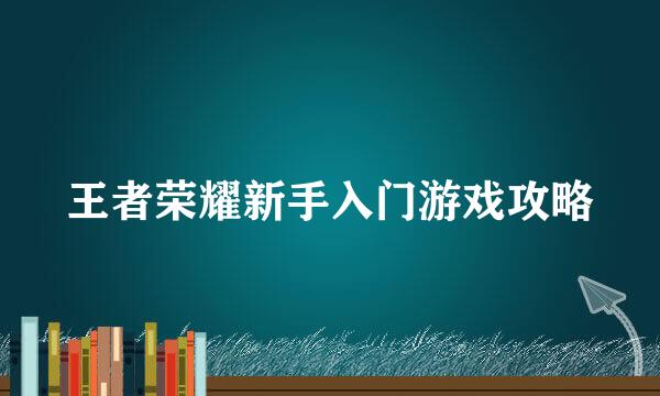 王者荣耀新手入门游戏攻略