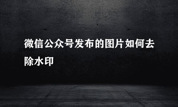 微信公众号发布的图片如何去除水印
