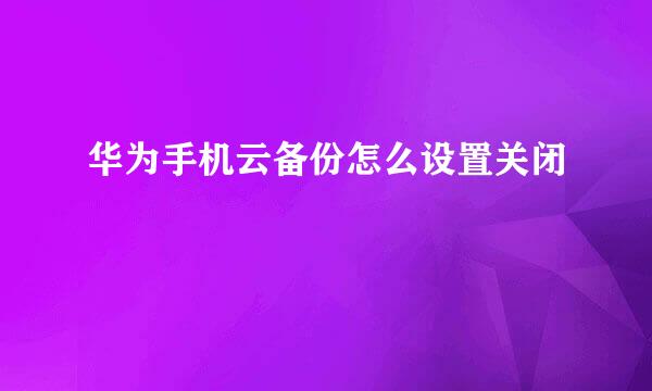华为手机云备份怎么设置关闭