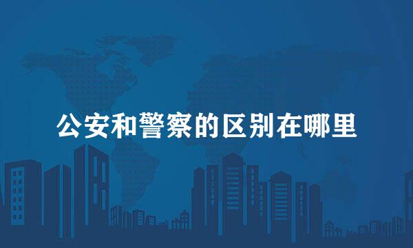 公安和警察的区别在哪里