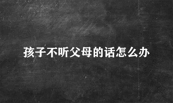 孩子不听父母的话怎么办