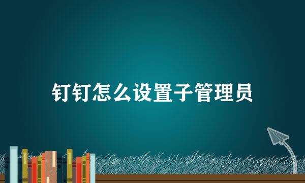 钉钉怎么设置子管理员