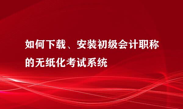如何下载、安装初级会计职称的无纸化考试系统