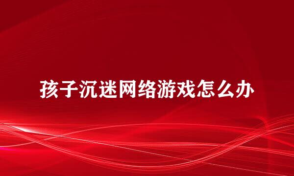 孩子沉迷网络游戏怎么办