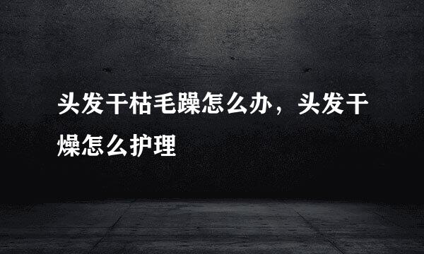 头发干枯毛躁怎么办，头发干燥怎么护理