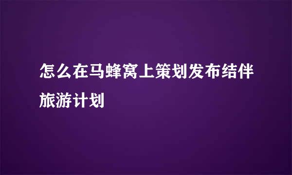 怎么在马蜂窝上策划发布结伴旅游计划