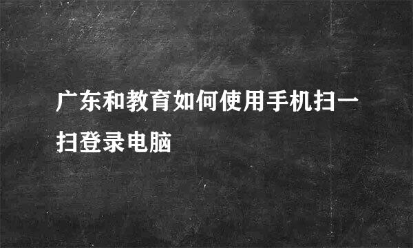 广东和教育如何使用手机扫一扫登录电脑