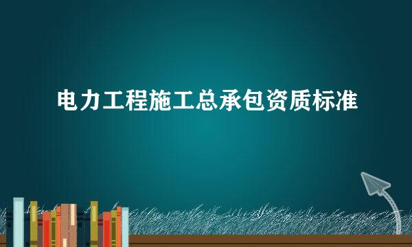 电力工程施工总承包资质标准