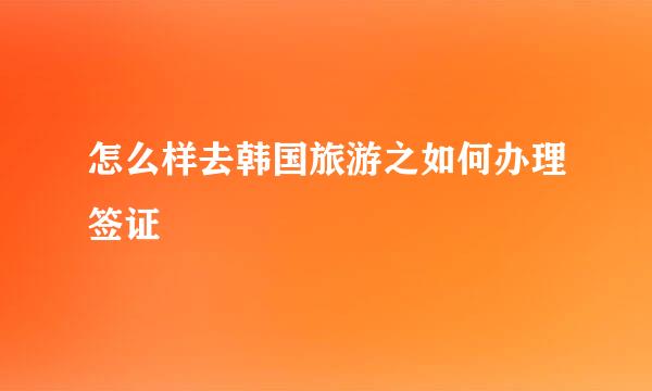 怎么样去韩国旅游之如何办理签证