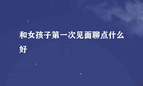和女孩子第一次见面聊点什么好