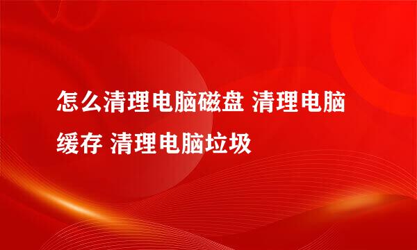 怎么清理电脑磁盘 清理电脑缓存 清理电脑垃圾