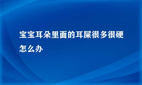 宝宝耳朵里面的耳屎很多很硬怎么办