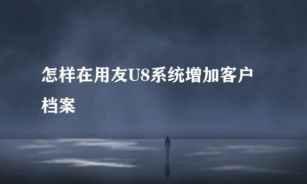 怎样在用友U8系统增加客户档案