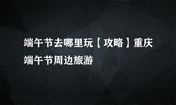 端午节去哪里玩【攻略】重庆端午节周边旅游