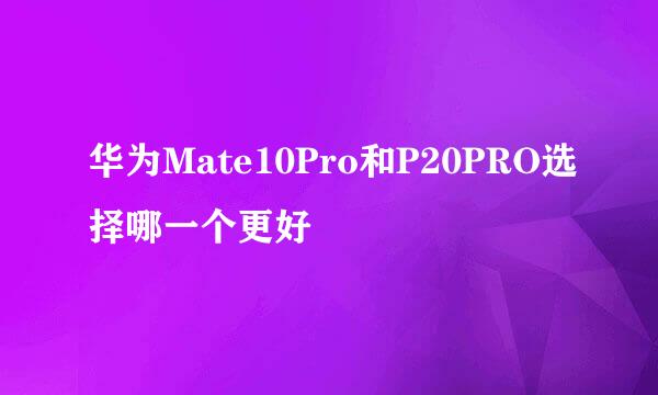 华为Mate10Pro和P20PRO选择哪一个更好