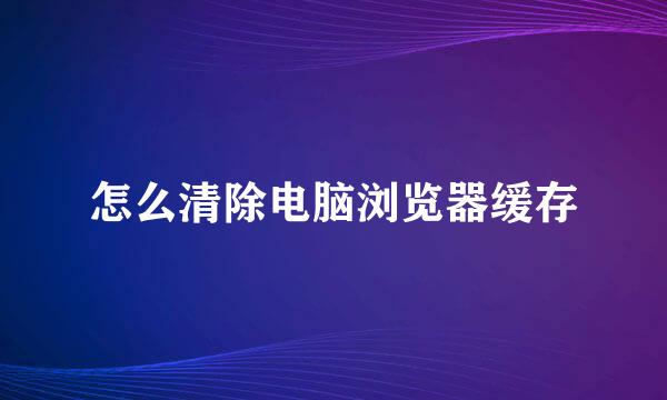 怎么清除电脑浏览器缓存