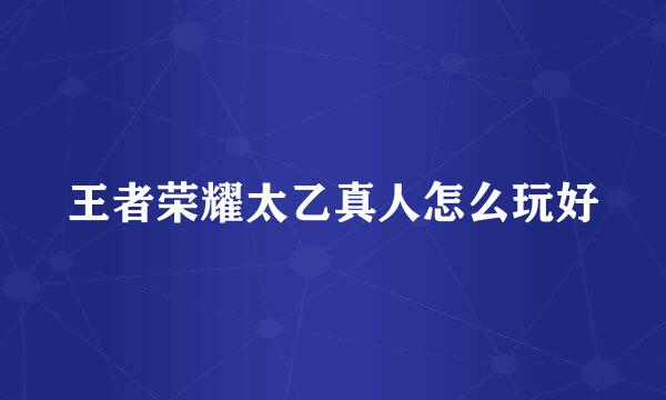 王者荣耀太乙真人怎么玩好