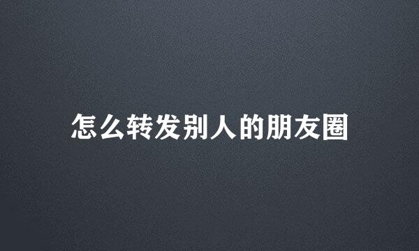 怎么转发别人的朋友圈
