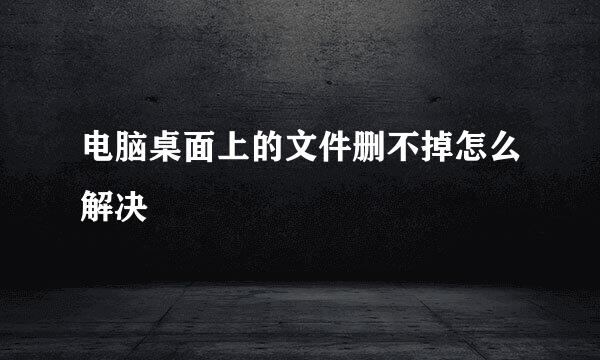 电脑桌面上的文件删不掉怎么解决