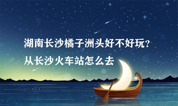 湖南长沙橘子洲头好不好玩？从长沙火车站怎么去