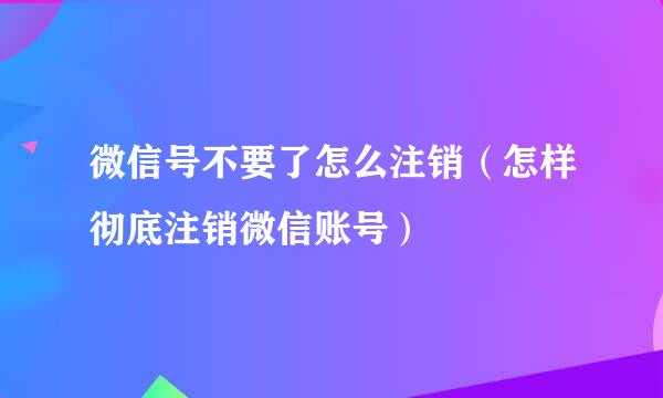 微信号不要了怎么注销（怎样彻底注销微信账号）