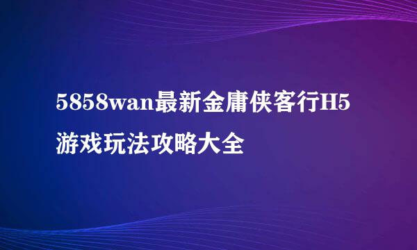 5858wan最新金庸侠客行H5游戏玩法攻略大全