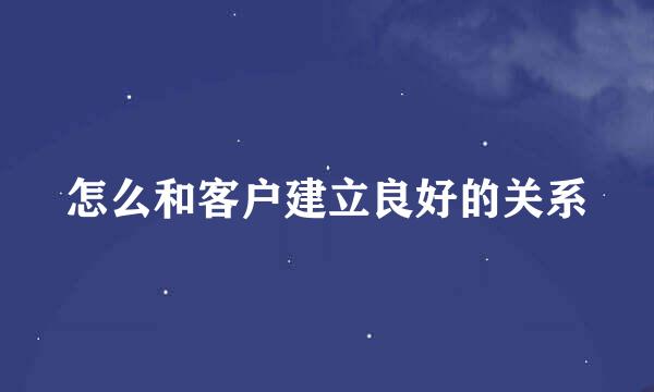 怎么和客户建立良好的关系