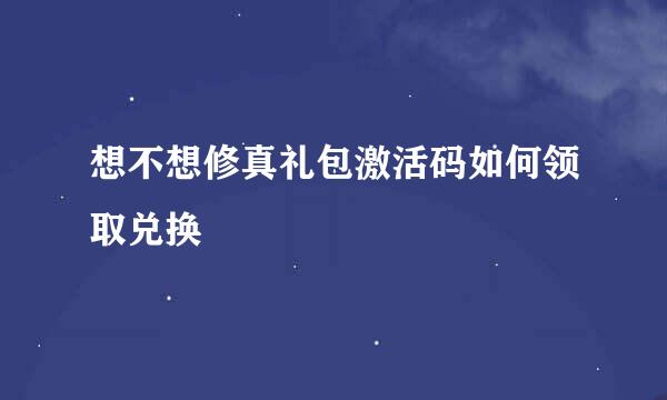 想不想修真礼包激活码如何领取兑换