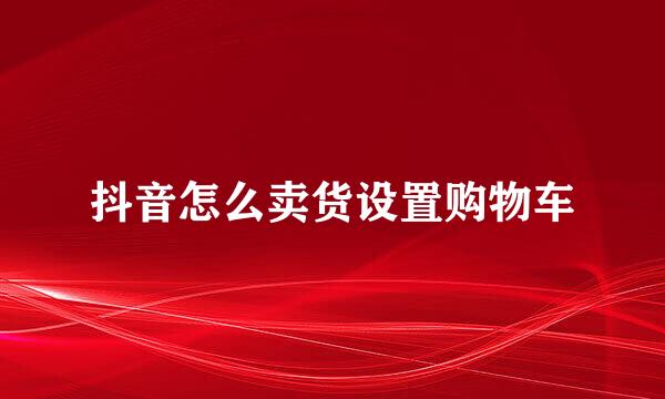 抖音怎么卖货设置购物车