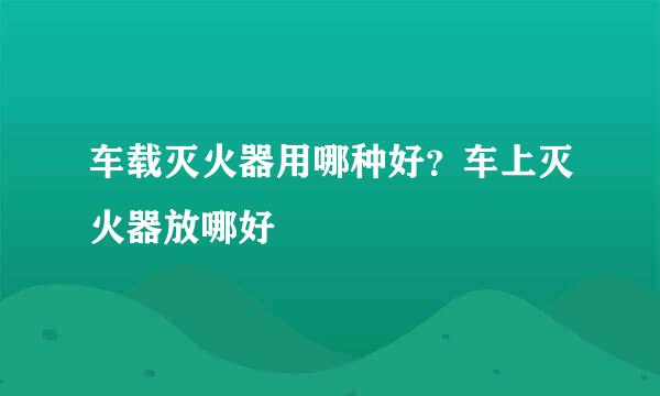 车载灭火器用哪种好？车上灭火器放哪好