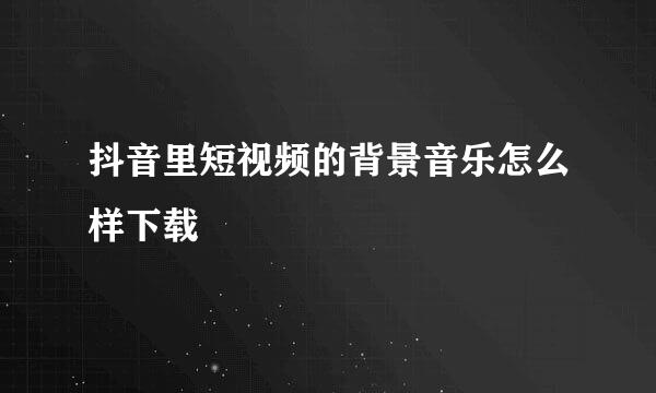 抖音里短视频的背景音乐怎么样下载