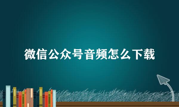 微信公众号音频怎么下载