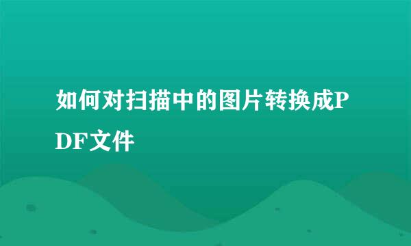 如何对扫描中的图片转换成PDF文件