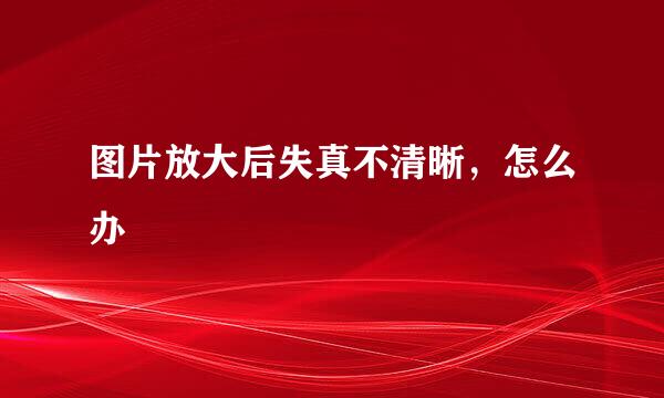 图片放大后失真不清晰，怎么办