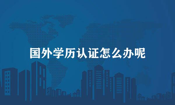 国外学历认证怎么办呢