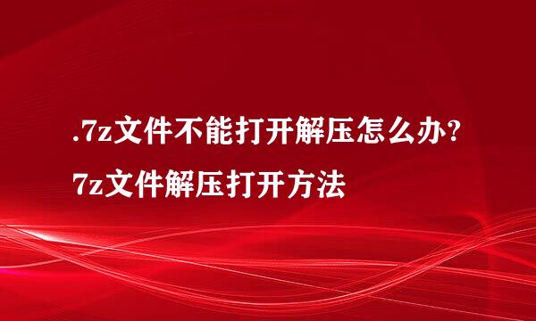 .7z文件不能打开解压怎么办?7z文件解压打开方法