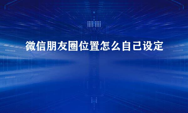 微信朋友圈位置怎么自己设定