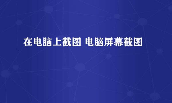 在电脑上截图 电脑屏幕截图