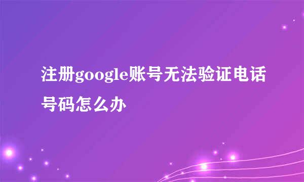 注册google账号无法验证电话号码怎么办