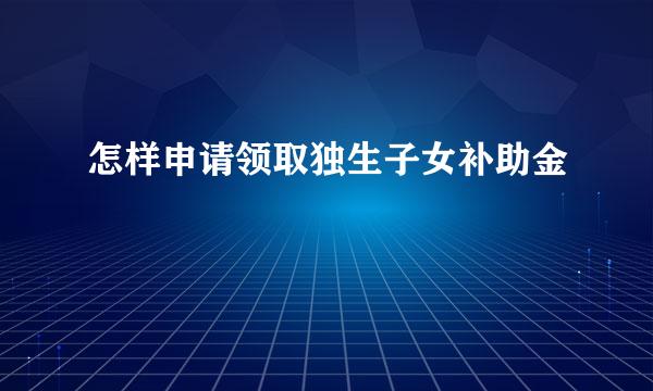 怎样申请领取独生子女补助金