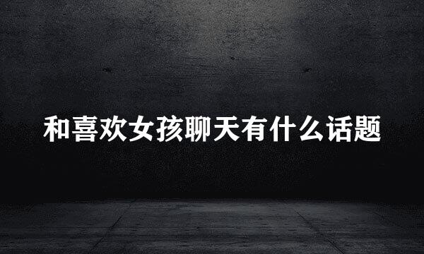 和喜欢女孩聊天有什么话题