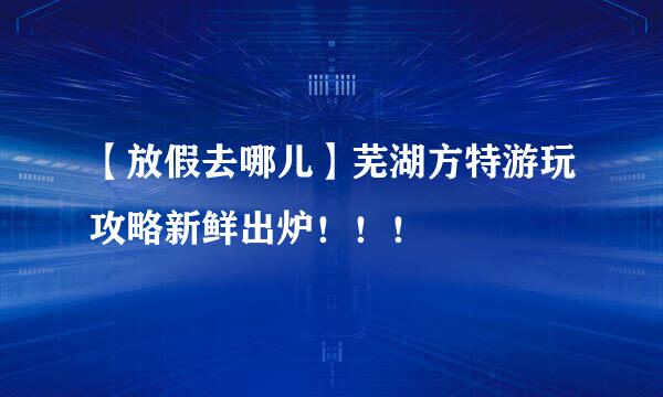 【放假去哪儿】芜湖方特游玩攻略新鲜出炉！！！