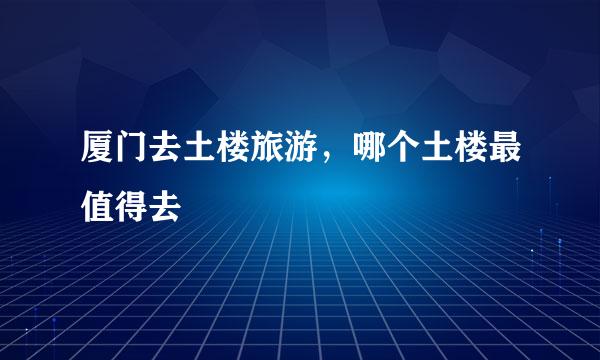 厦门去土楼旅游，哪个土楼最值得去
