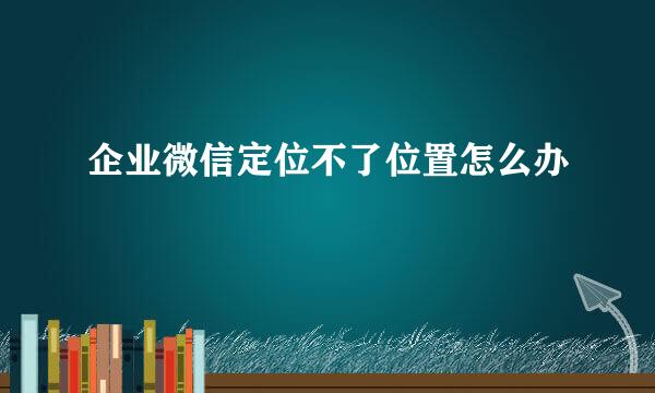 企业微信定位不了位置怎么办
