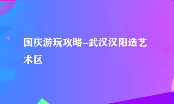国庆游玩攻略-武汉汉阳造艺术区