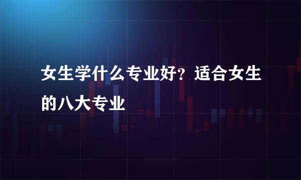 女生学什么专业好？适合女生的八大专业