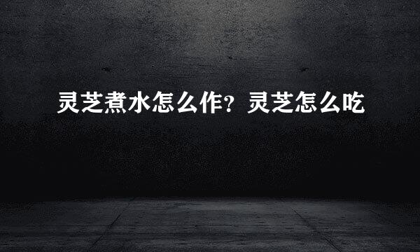灵芝煮水怎么作？灵芝怎么吃